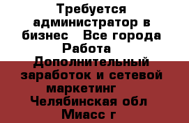 Требуется администратор в бизнес - Все города Работа » Дополнительный заработок и сетевой маркетинг   . Челябинская обл.,Миасс г.